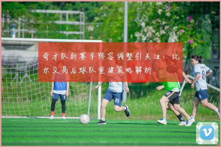 奇才队新赛季阵容调整引关注，比尔交易后球队重建策略解析
