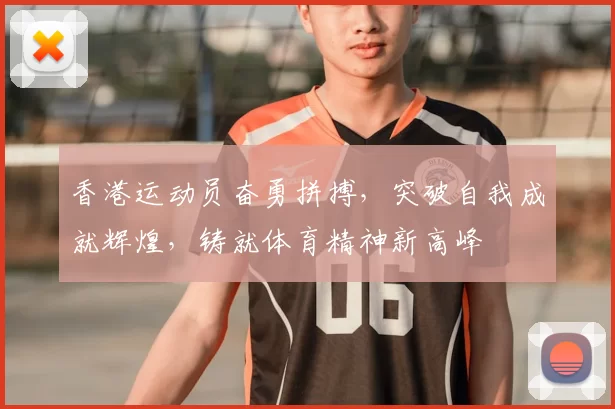 香港运动员奋勇拼搏,突破自我成就辉煌,铸就体育精神新高峰