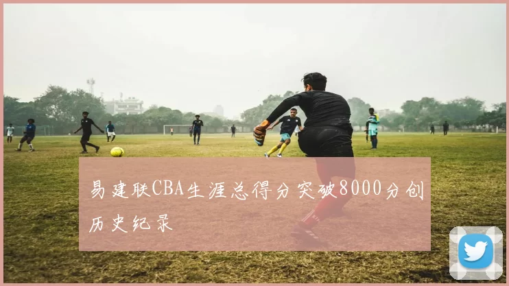 易建联CBA生涯总得分突破8000分创历史纪录
