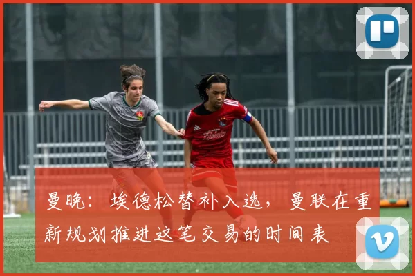 曼晚：埃德松替补入选，曼联在重新规划推进这笔交易的时间表
