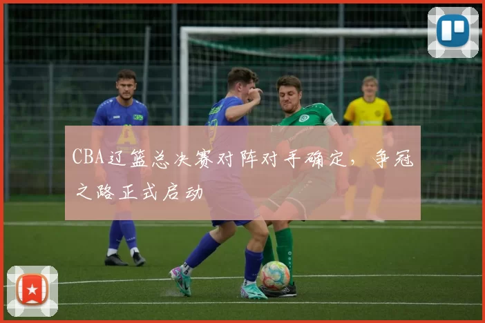 CBA辽篮总决赛对阵对手确定，争冠之路正式启动