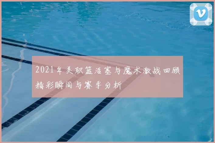 2021年美职篮活塞与魔术激战回顾精彩瞬间与赛季分析