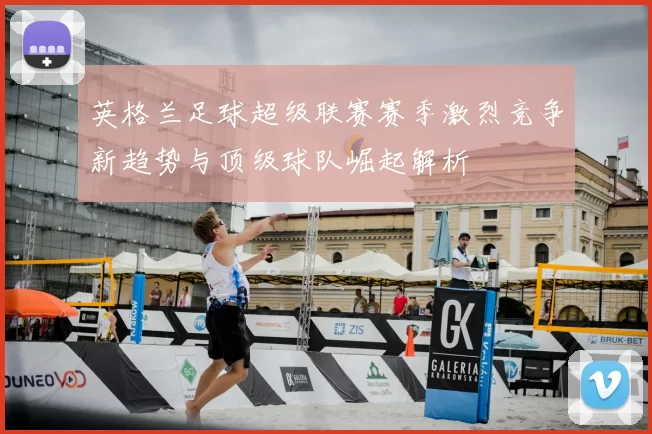 英格兰足球超级联赛赛季激烈竞争新趋势与顶级球队崛起解析