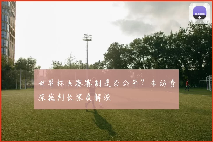 世界杯决赛赛制是否公平？专访资深裁判长深度解读