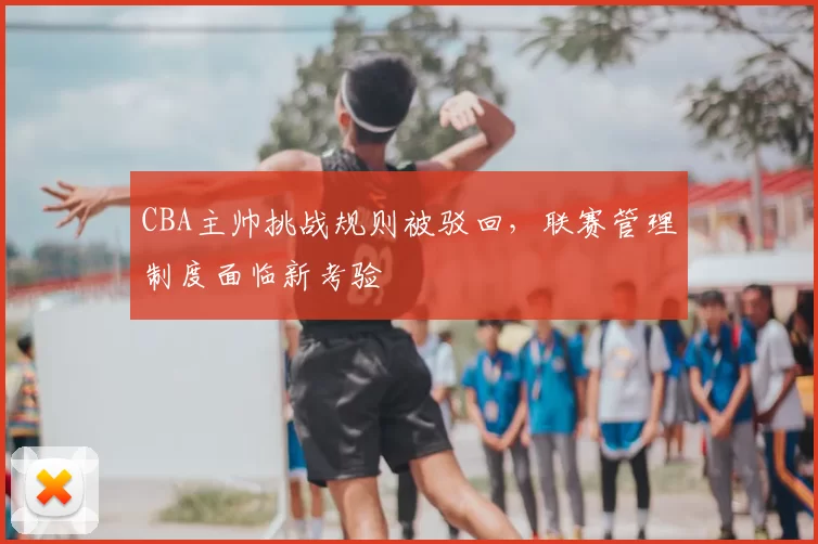 CBA主帅挑战规则被驳回，联赛管理制度面临新考验