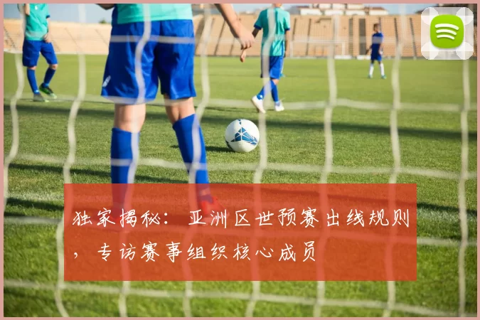独家揭秘：亚洲区世预赛出线规则，专访赛事组织核心成员
