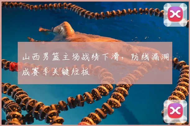 山西男篮主场战绩下滑，防线漏洞成赛季关键短板