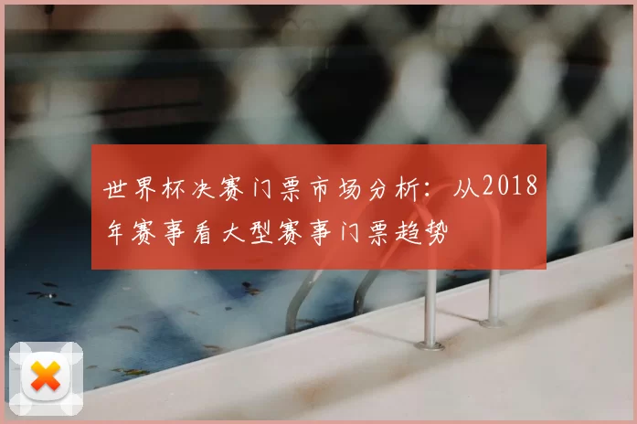 世界杯决赛门票市场分析：从2018年赛事看大型赛事门票趋势