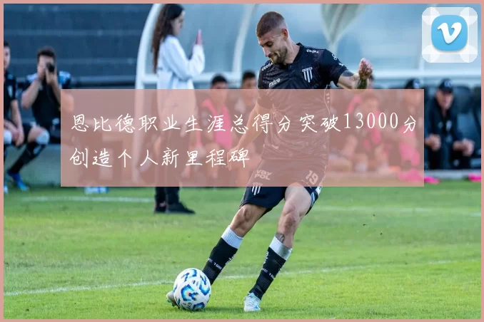 恩比德职业生涯总得分突破13000分创造个人新里程碑