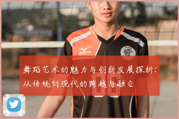 舞蹈艺术的魅力与创新发展探析:从传统到现代的跨越与融合