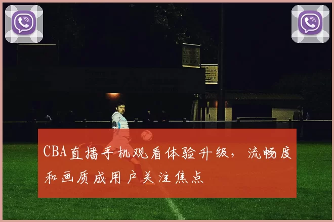 CBA直播手机观看体验升级，流畅度和画质成用户关注焦点