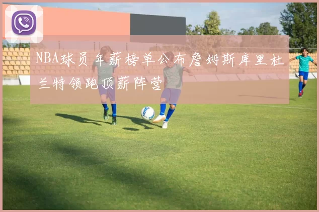 NBA球员年薪榜单公布詹姆斯库里杜兰特领跑顶薪阵营