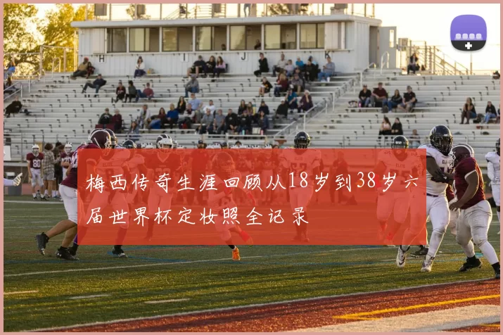 梅西传奇生涯回顾从18岁到38岁六届世界杯定妆照全记录