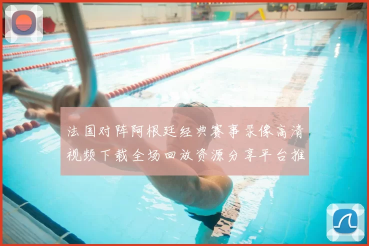 法国对阵阿根廷经典赛事录像高清视频下载全场回放资源分享平台推荐