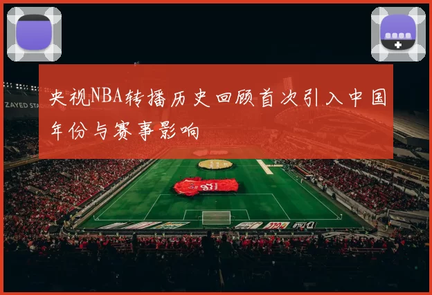 央视NBA转播历史回顾首次引入中国年份与赛事影响