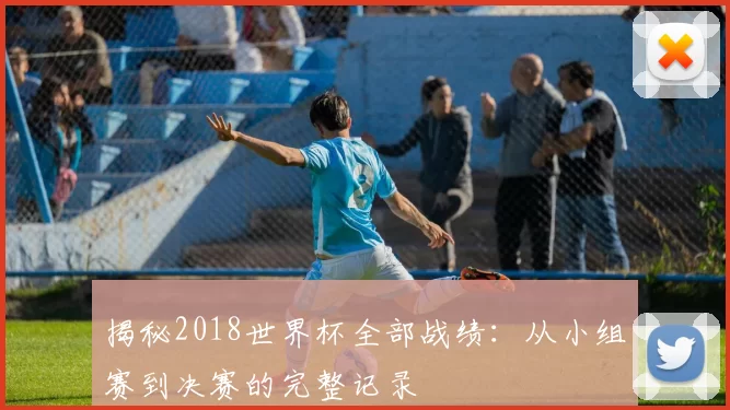 揭秘2018世界杯全部战绩：从小组赛到决赛的完整记录
