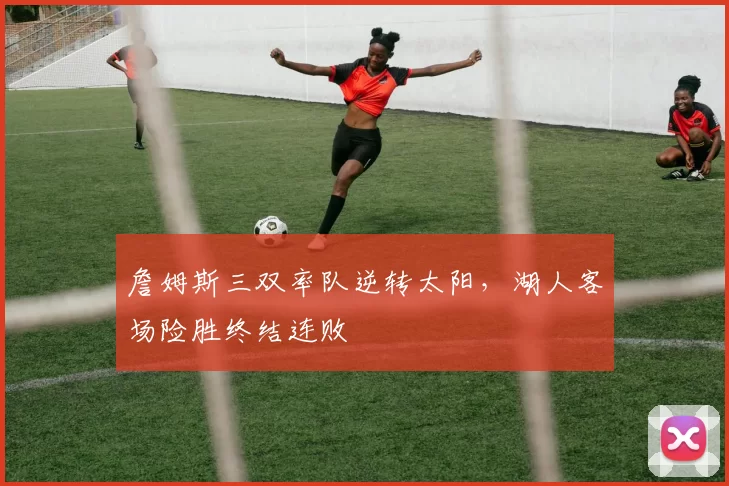 詹姆斯三双率队逆转太阳,湖人客场险胜终结连败
