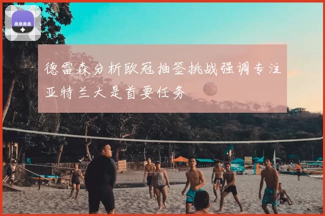 德雷森分析欧冠抽签挑战强调专注亚特兰大是首要任务