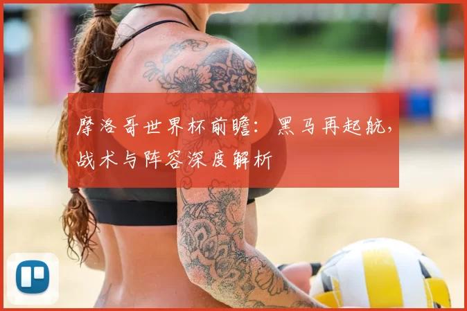摩洛哥世界杯前瞻:黑马再起航,战术与阵容深度解析