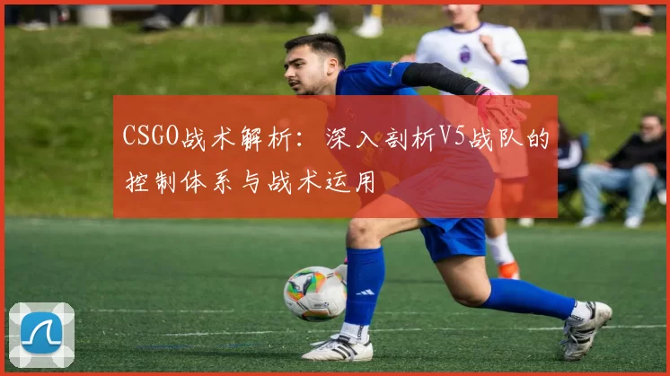 CSGO战术解析：深入剖析V5战队的控制体系与战术运用