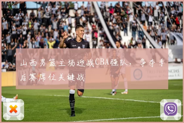 山西男篮主场迎战CBA强队,争夺季后赛席位关键战