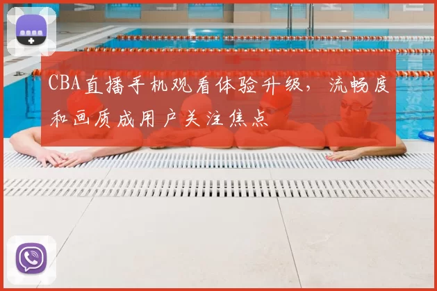 CBA直播手机观看体验升级，流畅度和画质成用户关注焦点