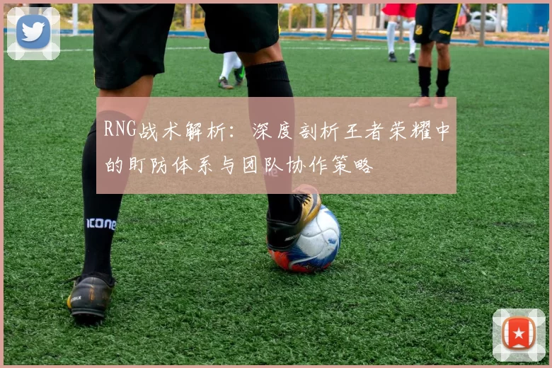 RNG战术解析:深度剖析王者荣耀中的盯防体系与团队协作策略