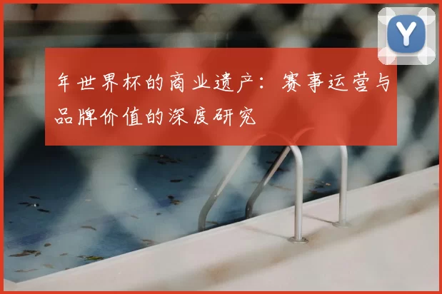 年世界杯的商业遗产:赛事运营与品牌价值的深度研究