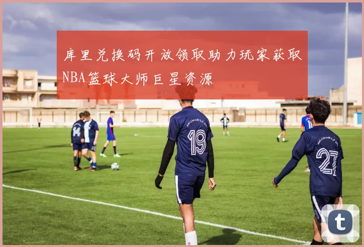 库里兑换码开放领取助力玩家获取NBA篮球大师巨星资源
