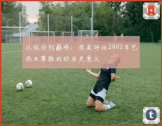 从低谷到巅峰:深度评论2002年巴西决赛胜利的历史意义
