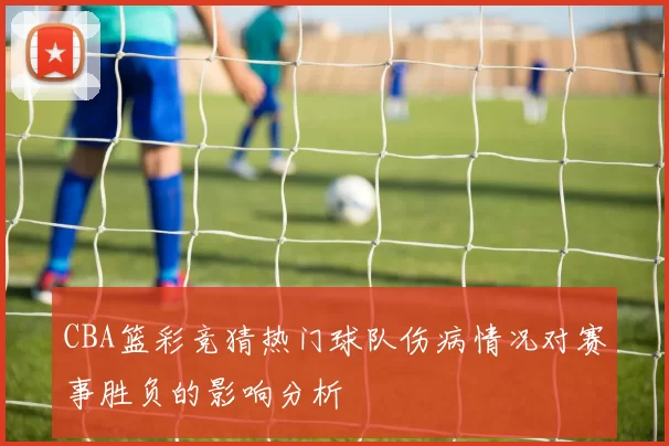 CBA篮彩竞猜热门球队伤病情况对赛事胜负的影响分析