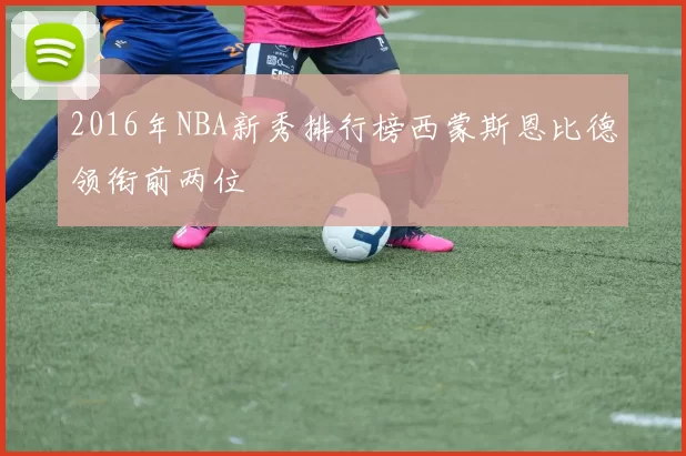 2016年NBA新秀排行榜西蒙斯恩比德领衔前两位