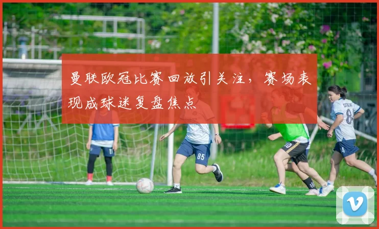 曼联欧冠比赛回放引关注，赛场表现成球迷复盘焦点