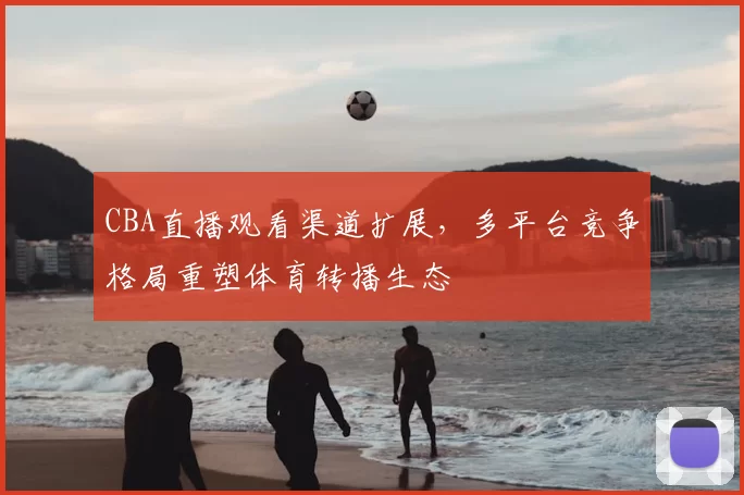 CBA直播观看渠道扩展,多平台竞争格局重塑体育转播生态