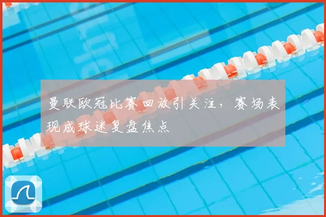 曼联欧冠比赛回放引关注，赛场表现成球迷复盘焦点