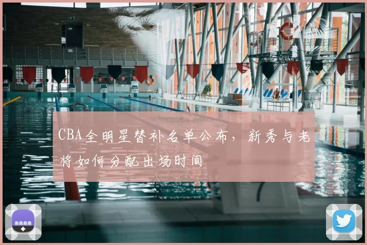 CBA全明星替补名单公布，新秀与老将如何分配出场时间