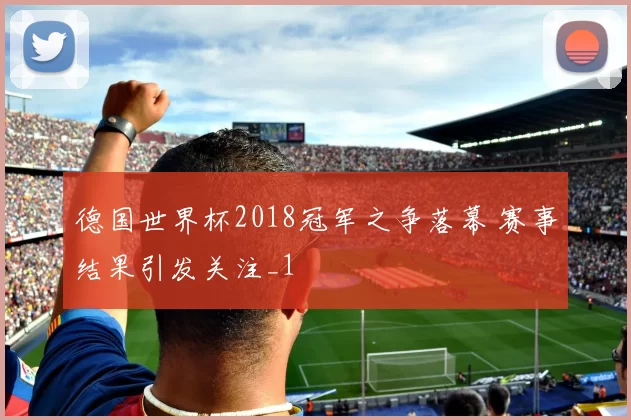 德国世界杯2018冠军之争落幕 赛事结果引发关注_1